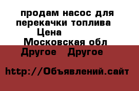 продам насос для перекачки топлива › Цена ­ 5 000 - Московская обл. Другое » Другое   